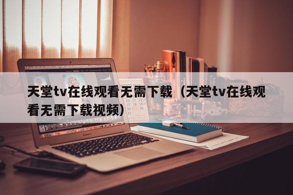 天堂tv在线观看无需下载(天堂tv在线观看无需下载视频)