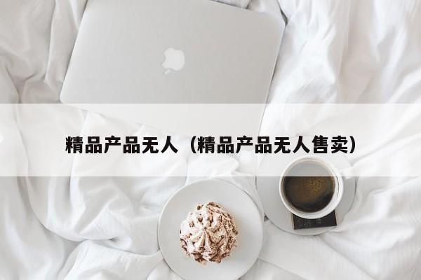 精品产品无人(精品产品无人售卖)