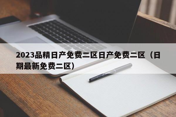 2023品精日产免费二区日产免费二区(日期最新免费二区)