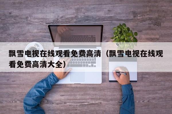 飘雪电视在线观看免费高清(飘雪电视在线观看免费高清大全)