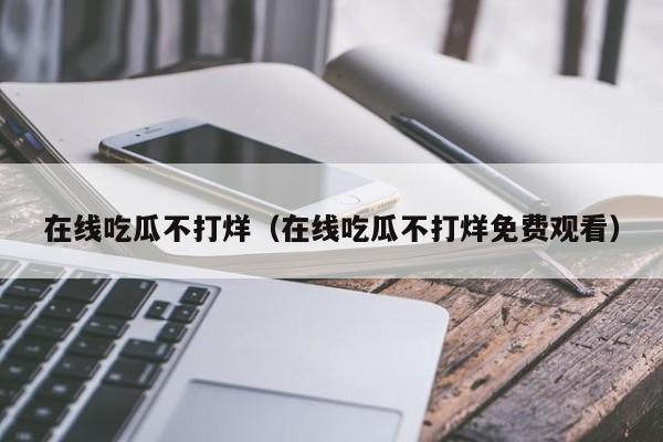在线吃瓜不打烊(在线吃瓜不打烊免费观看)