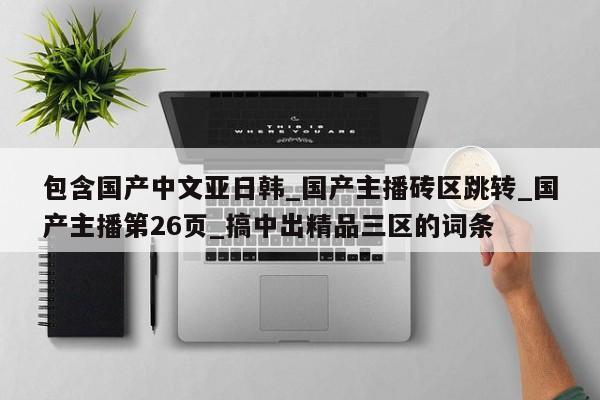 包含国产中文亚日韩_国产主播砖区跳转_国产主播第26页_搞中出精品三区的词条