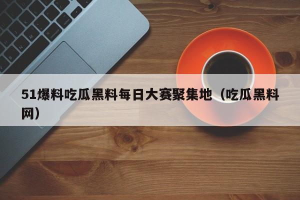 51爆料吃瓜黑料每日大赛聚集地(吃瓜黑料网)
