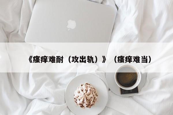 《瘙痒难耐(攻出轨)》(瘙痒难当)