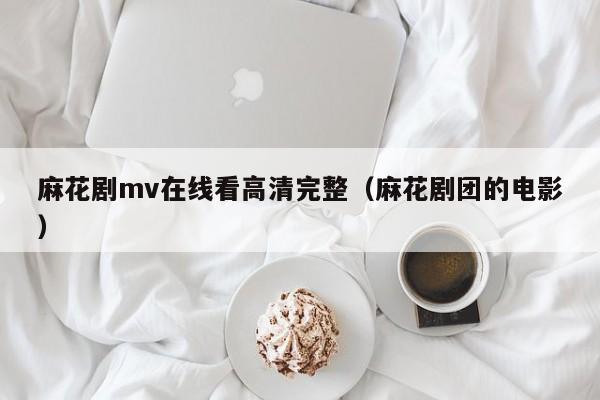 麻花剧mv在线看高清完整(麻花剧团的电影)