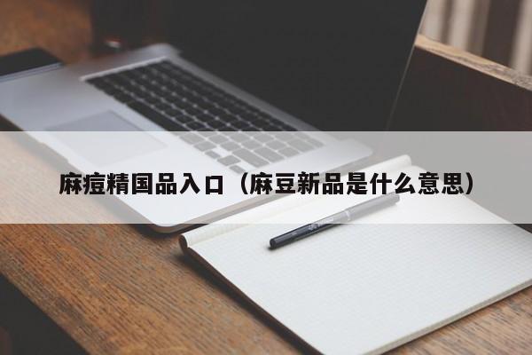 麻痘精国品入口(麻豆新品是什么意思)