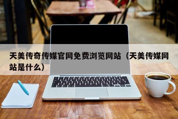 天美传奇传媒官网免费浏览网站(天美传媒网站是什么)