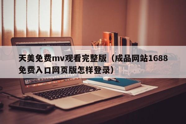 天美免费mv观看完整版(成品网站1688免费入口网页版怎样登录)